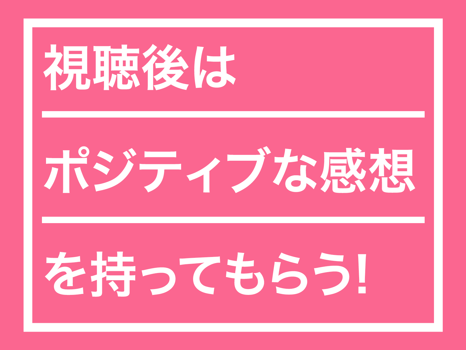 視聴後はポジティブな感想を持ってもらいましょう！